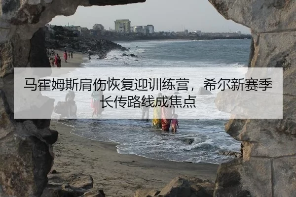 马霍姆斯肩伤恢复迎训练营，希尔新赛季长传路线成焦点