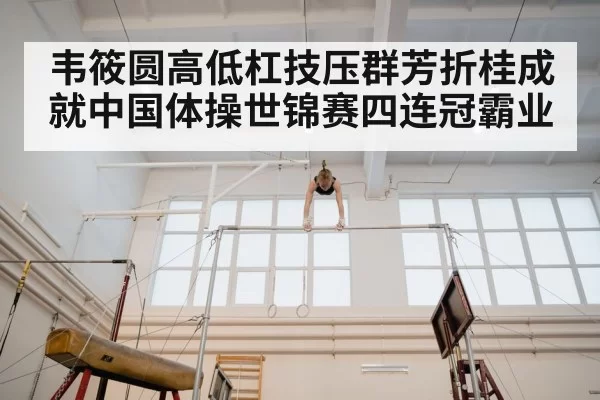韦筱圆高低杠技压群芳折桂成就中国体操世锦赛四连冠霸业