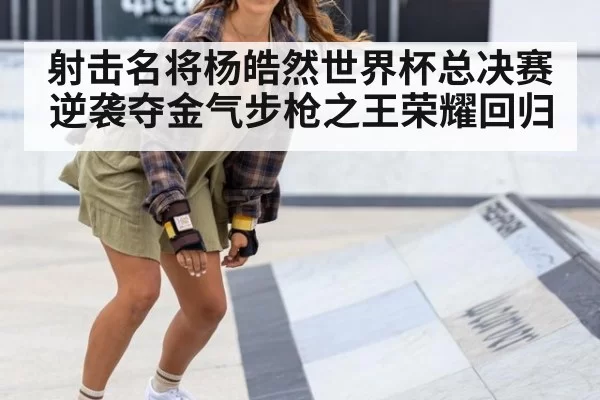 射击名将杨皓然世界杯总决赛逆袭夺金气步枪之王荣耀回归